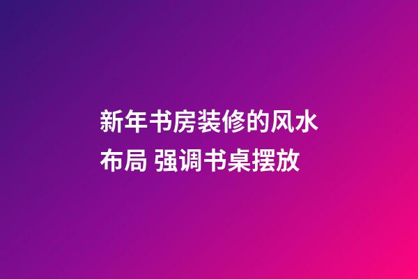 新年书房装修的风水布局 强调书桌摆放